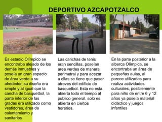 DEPORTIVO AZCAPOTZALCO




Es estadio Olímpico se      Las canchas de tenis         En la parte posterior a la
encontraba alejado de los   eran sencillas, poseían      alberca Olímpica, se
demás inmuebles y           área verdes de manera        encontraba un área de
poseía un gran espacio      perimetral y para acezar     pequeñas aulas, al
de área verde a su          a ellas se tiene que pasar   parece utilizadas para
alrededor, su diseño era    atreves del edificio de      realiza actividades
simple y al igual que la    basquetbol. Esta no esta     culturales, posiblemente
cancha de basquetbol, la    abierta todo el tiempo al    para niño de entre 6 y 12
parte inferior de las       publico general, solo es     años ya poseía material
gradas era utilizado como   abierta en ciertos           didáctico y juegos
vestidores, área de         horarios.                    infantiles
calentamiento y
sanitarios
 