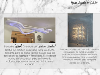 Lámpara Knot, Diseñada por Karim Rashid
Hecha de plástico inyectado Tiene un diseño
elegante pero al mismo tiempo inusual, que da
sensación de ligereza y flexibilidad. Es utilizada
mucho en discotecas pero en Distrito la
colocaron para dar un toque distinto en el
espacio.
Lámpara de compañía española, diseño a
mano, piezas de metal, arrugadas y
pintadas, excelente terminación. Busca
tener una expresión. Tiene un propósito
utilitario, es lámpara pero apagada
parece pieza de arte.
Raisa Rueda 14-0234
 