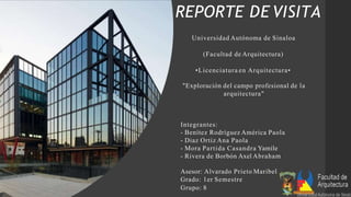 REPORTE DE VISITA
Universidad Autónoma de Sinaloa
(Facultad de Arquitectura)
•Licenciatura en Arquitectura•
"Exploración del campo profesional de la
arquitectura"
Integrantes:
- Benítez Rodríguez América Paola
- Diaz Ortiz Ana Paola
- Mora Partida Casandra Yamile
- Rivera de Borbón Axel Abraham
Asesor: Alvarado Prieto Maribel
Grado: 1er Semestre
Grupo: 8
 