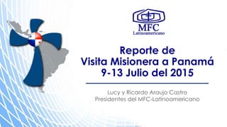 Reporte de
Visita Misionera a Panamá
9-13 Julio del 2015
Lucy y Ricardo Araujo Castro
Presidentes del MFC-Latinoamericano
 