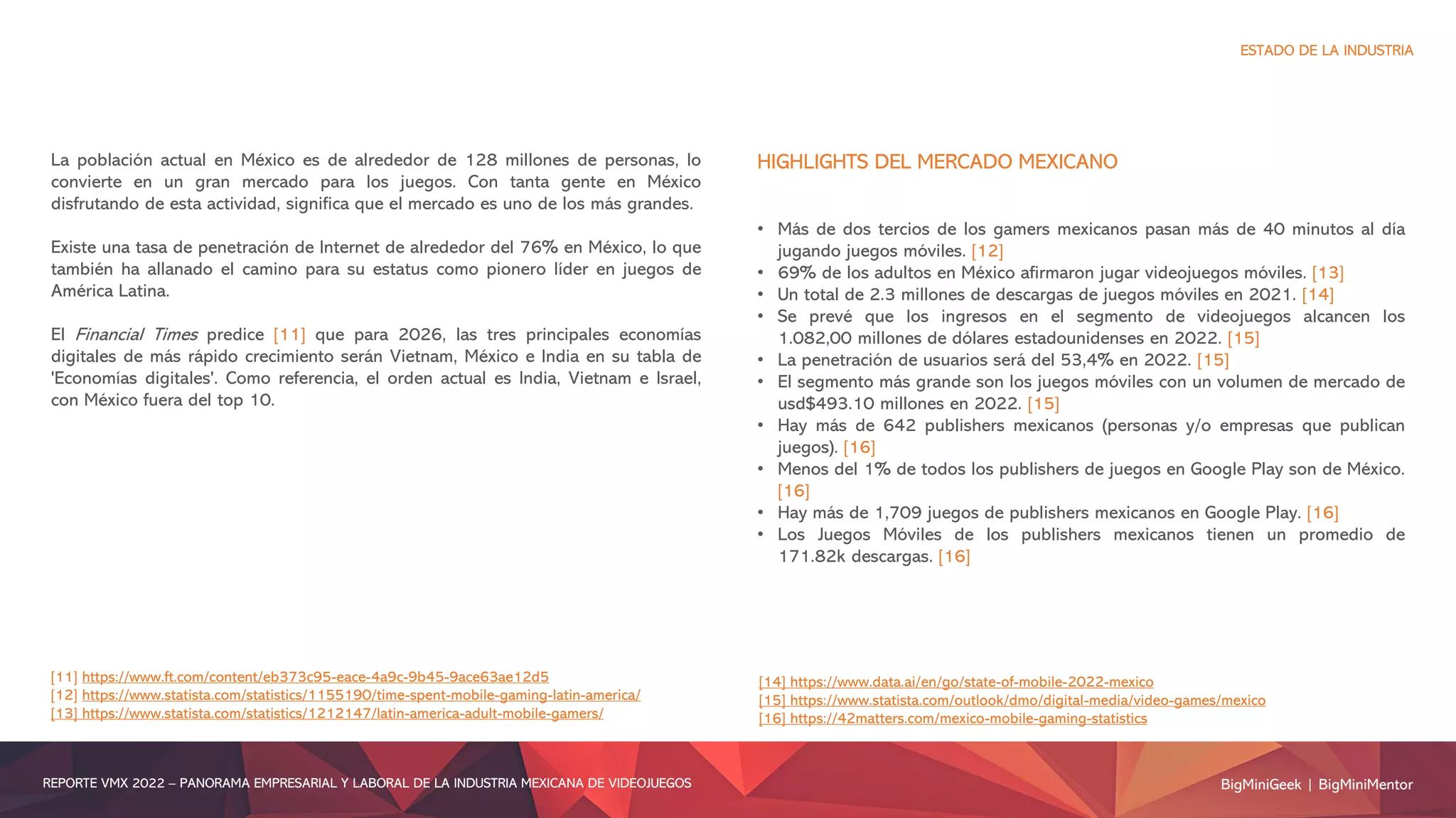 La población actual en México es de alrededor de 128 millones de personas, lo
convierte en un gran mercado para los juegos. Con tanta gente en México
disfrutando de esta actividad, significa que el mercado es uno de los más grandes.
Existe una tasa de penetración de Internet de alrededor del 76% en México, lo que
también ha allanado el camino para su estatus como pionero líder en juegos de
América Latina.
El Financial Times predice [11] que para 2026, las tres principales economías
digitales de más rápido crecimiento serán Vietnam, México e India en su tabla de
'Economías digitales'. Como referencia, el orden actual es India, Vietnam e Israel,
con México fuera del top 10.
HIGHLIGHTS DEL MERCADO MEXICANO
• Más de dos tercios de los gamers mexicanos pasan más de 40 minutos al día
jugando juegos móviles. [12]
• 69% de los adultos en México afirmaron jugar videojuegos móviles. [13]
• Un total de 2.3 millones de descargas de juegos móviles en 2021. [14]
• Se prevé que los ingresos en el segmento de videojuegos alcancen los
1.082,00 millones de dólares estadounidenses en 2022. [15]
• La penetración de usuarios será del 53,4% en 2022. [15]
• El segmento más grande son los juegos móviles con un volumen de mercado de
usd$493.10 millones en 2022. [15]
• Hay más de 642 publishers mexicanos (personas y/o empresas que publican
juegos). [16]
• Menos del 1% de todos los publishers de juegos en Google Play son de México.
[16]
• Hay más de 1,709 juegos de publishers mexicanos en Google Play. [16]
• Los Juegos Móviles de los publishers mexicanos tienen un promedio de
171.82k descargas. [16]
BigMiniGeek | BigMiniMentor
REPORTE VMX 2022 – PANORAMA EMPRESARIAL Y LABORAL DE LA INDUSTRIA MEXICANA DE VIDEOJUEGOS
ESTADO DE LA INDUSTRIA
[11] https://www.ft.com/content/eb373c95-eace-4a9c-9b45-9ace63ae12d5
[12] https://www.statista.com/statistics/1155190/time-spent-mobile-gaming-latin-america/
[13] https://www.statista.com/statistics/1212147/latin-america-adult-mobile-gamers/
[14] https://www.data.ai/en/go/state-of-mobile-2022-mexico
[15] https://www.statista.com/outlook/dmo/digital-media/video-games/mexico
[16] https://42matters.com/mexico-mobile-gaming-statistics
 