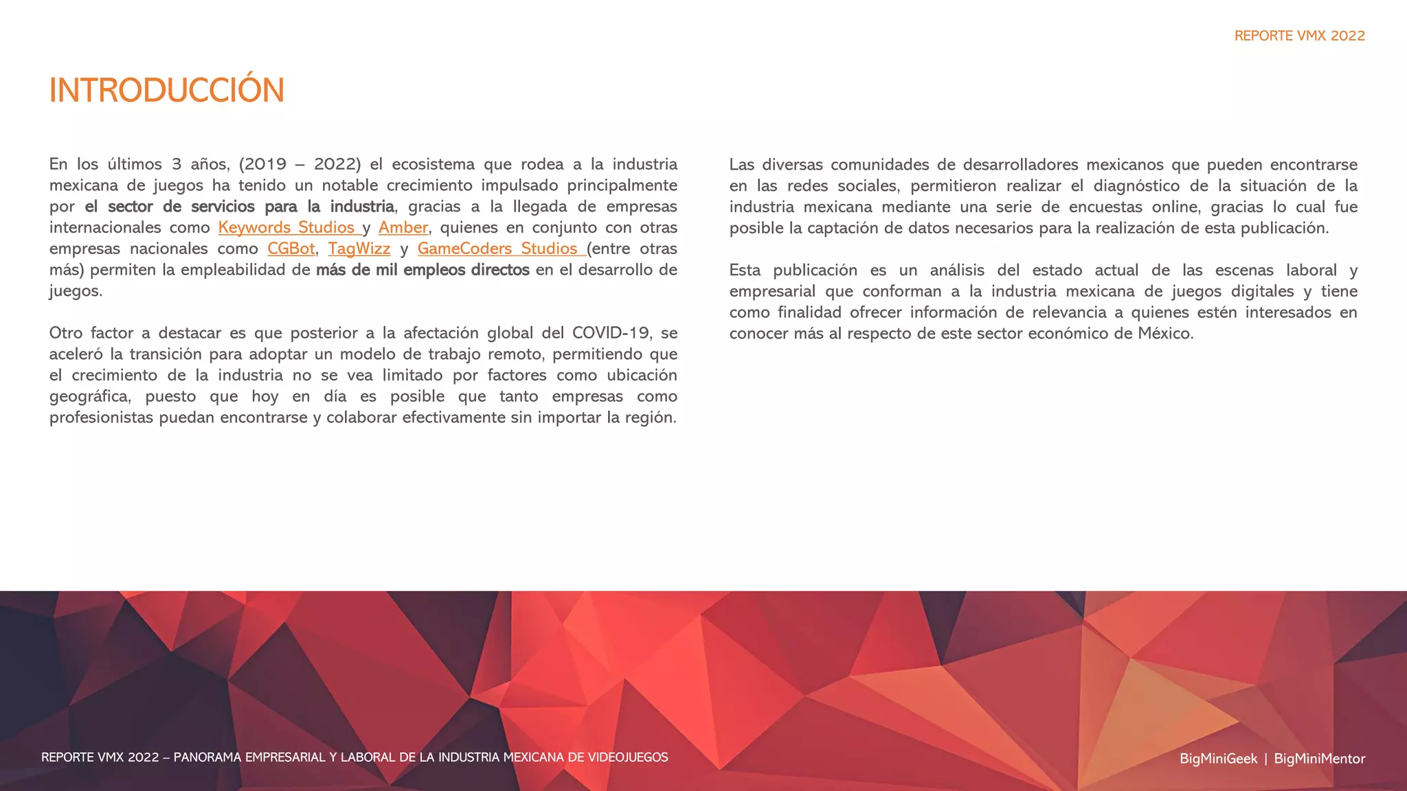 INTRODUCCIÓN
En los últimos 3 años, (2019 – 2022) el ecosistema que rodea a la industria
mexicana de juegos ha tenido un notable crecimiento impulsado principalmente
por el sector de servicios para la industria, gracias a la llegada de empresas
internacionales como Keywords Studios y Amber, quienes en conjunto con otras
empresas nacionales como CGBot, TagWizz y GameCoders Studios (entre otras
más) permiten la empleabilidad de más de mil empleos directos en el desarrollo de
juegos.
Otro factor a destacar es que posterior a la afectación global del COVID-19, se
aceleró la transición para adoptar un modelo de trabajo remoto, permitiendo que
el crecimiento de la industria no se vea limitado por factores como ubicación
geográfica, puesto que hoy en día es posible que tanto empresas como
profesionistas puedan encontrarse y colaborar efectivamente sin importar la región.
REPORTE VMX 2022
BigMiniGeek | BigMiniMentor
REPORTE VMX 2022 – PANORAMA EMPRESARIAL Y LABORAL DE LA INDUSTRIA MEXICANA DE VIDEOJUEGOS
Las diversas comunidades de desarrolladores mexicanos que pueden encontrarse
en las redes sociales, permitieron realizar el diagnóstico de la situación de la
industria mexicana mediante una serie de encuestas online, gracias lo cual fue
posible la captación de datos necesarios para la realización de esta publicación.
Esta publicación es un análisis del estado actual de las escenas laboral y
empresarial que conforman a la industria mexicana de juegos digitales y tiene
como finalidad ofrecer información de relevancia a quienes estén interesados en
conocer más al respecto de este sector económico de México.
 