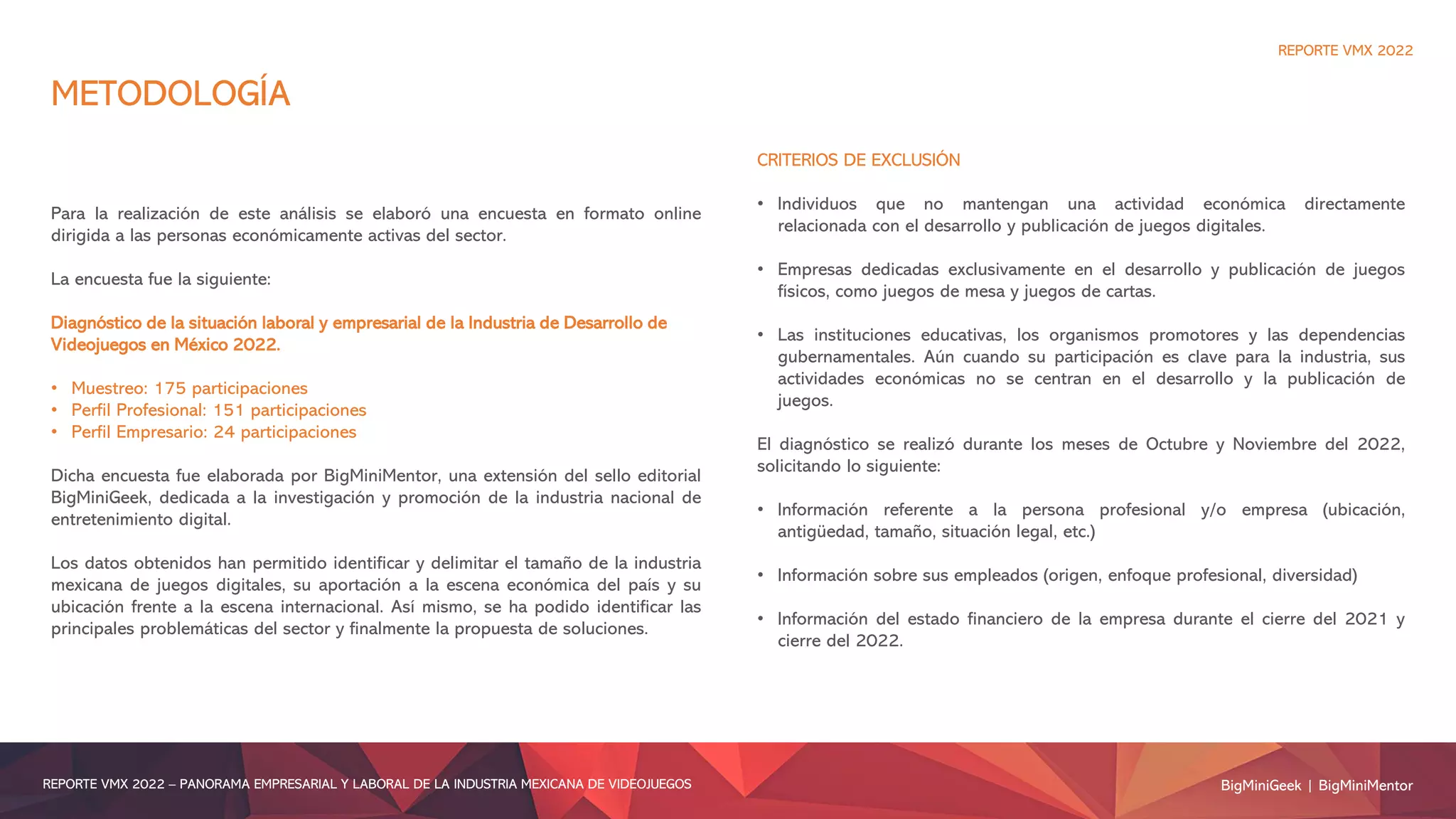 METODOLOGÍA
Para la realización de este análisis se elaboró una encuesta en formato online
dirigida a las personas económicamente activas del sector.
La encuesta fue la siguiente:
Diagnóstico de la situación laboral y empresarial de la Industria de Desarrollo de
Videojuegos en México 2022.
• Muestreo: 175 participaciones
• Perfil Profesional: 151 participaciones
• Perfil Empresario: 24 participaciones
Dicha encuesta fue elaborada por BigMiniMentor, una extensión del sello editorial
BigMiniGeek, dedicada a la investigación y promoción de la industria nacional de
entretenimiento digital.
Los datos obtenidos han permitido identificar y delimitar el tamaño de la industria
mexicana de juegos digitales, su aportación a la escena económica del país y su
ubicación frente a la escena internacional. Así mismo, se ha podido identificar las
principales problemáticas del sector y finalmente la propuesta de soluciones.
CRITERIOS DE EXCLUSIÓN
• Individuos que no mantengan una actividad económica directamente
relacionada con el desarrollo y publicación de juegos digitales.
• Empresas dedicadas exclusivamente en el desarrollo y publicación de juegos
físicos, como juegos de mesa y juegos de cartas.
• Las instituciones educativas, los organismos promotores y las dependencias
gubernamentales. Aún cuando su participación es clave para la industria, sus
actividades económicas no se centran en el desarrollo y la publicación de
juegos.
El diagnóstico se realizó durante los meses de Octubre y Noviembre del 2022,
solicitando lo siguiente:
• Información referente a la persona profesional y/o empresa (ubicación,
antigüedad, tamaño, situación legal, etc.)
• Información sobre sus empleados (origen, enfoque profesional, diversidad)
• Información del estado financiero de la empresa durante el cierre del 2021 y
cierre del 2022.
BigMiniGeek | BigMiniMentor
REPORTE VMX 2022 – PANORAMA EMPRESARIAL Y LABORAL DE LA INDUSTRIA MEXICANA DE VIDEOJUEGOS
REPORTE VMX 2022
 