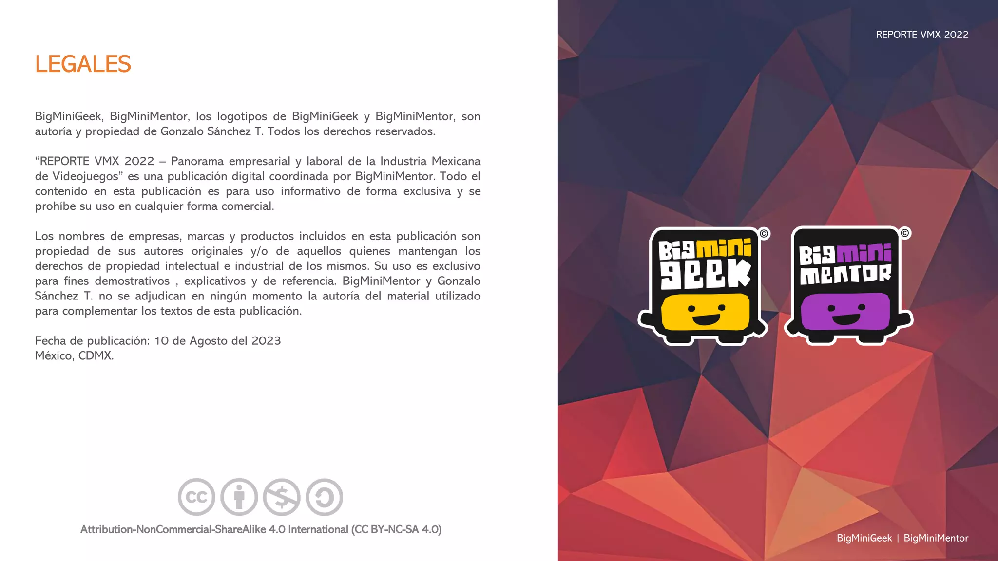 LEGALES
BigMiniGeek, BigMiniMentor, los logotipos de BigMiniGeek y BigMiniMentor, son
autoría y propiedad de Gonzalo Sánchez T. Todos los derechos reservados.
“REPORTE VMX 2022 – Panorama empresarial y laboral de la Industria Mexicana
de Videojuegos” es una publicación digital coordinada por BigMiniMentor. Todo el
contenido en esta publicación es para uso informativo de forma exclusiva y se
prohíbe su uso en cualquier forma comercial.
Los nombres de empresas, marcas y productos incluidos en esta publicación son
propiedad de sus autores originales y/o de aquellos quienes mantengan los
derechos de propiedad intelectual e industrial de los mismos. Su uso es exclusivo
para fines demostrativos , explicativos y de referencia. BigMiniMentor y Gonzalo
Sánchez T. no se adjudican en ningún momento la autoría del material utilizado
para complementar los textos de esta publicación.
Fecha de publicación: 10 de Agosto del 2023
México, CDMX.
Attribution-NonCommercial-ShareAlike 4.0 International (CC BY-NC-SA 4.0)
BigMiniGeek | BigMiniMentor
REPORTE VMX 2022
 