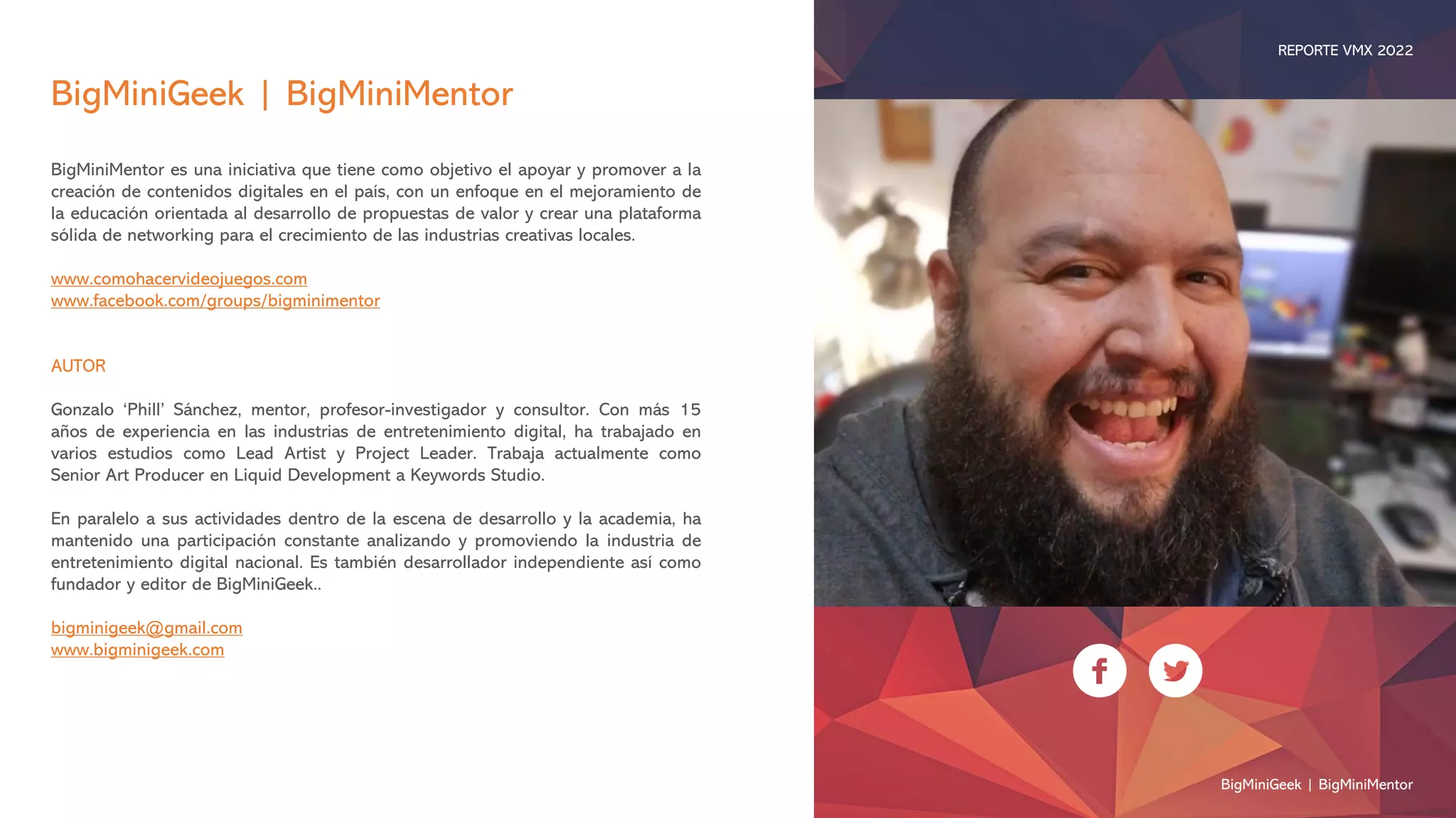BigMiniGeek | BigMiniMentor
BigMiniMentor es una iniciativa que tiene como objetivo el apoyar y promover a la
creación de contenidos digitales en el país, con un enfoque en el mejoramiento de
la educación orientada al desarrollo de propuestas de valor y crear una plataforma
sólida de networking para el crecimiento de las industrias creativas locales.
www.comohacervideojuegos.com
www.facebook.com/groups/bigminimentor
AUTOR
Gonzalo ‘Phill’ Sánchez, mentor, profesor-investigador y consultor. Con más 15
años de experiencia en las industrias de entretenimiento digital, ha trabajado en
varios estudios como Lead Artist y Project Leader. Trabaja actualmente como
Senior Art Producer en Liquid Development a Keywords Studio.
En paralelo a sus actividades dentro de la escena de desarrollo y la academia, ha
mantenido una participación constante analizando y promoviendo la industria de
entretenimiento digital nacional. Es también desarrollador independiente así como
fundador y editor de BigMiniGeek..
bigminigeek@gmail.com
www.bigminigeek.com
BigMiniGeek | BigMiniMentor
REPORTE VMX 2022
 