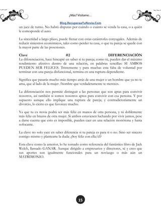 15
un juez de turno. No habrá disputas por cuándo o cuánto se venda la casa, o a quién
le corresponde el auto.
La sinceridad a largo plazo, puede frenar con estas catástrofes conyugales. Además de
reducir siniestros económicos, tales como perder tu casa, o que tu pareja se quede con
la mayor parte de las posesiones.
Clave #2 DIFERENCIACIÓN
La diferenciación, hace hincapié en saber si tu pareja; como tú, pueden dar el máximo
rendimiento afectivo dentro de una relación, en palabras sencillas: SI AMBOS
PUEDEN SER FELICES. Tristemente y para muchas esta falta de voluntad por
terminar con una pareja disfuncional, termina en una ruptura dependiente.
Significa que pasarás mucho más tiempo atrás de una mujer o un hombre que ya no te
ama, que al lado de la mujer /hombre que verdaderamente te mereces.
La diferenciación nos permite distinguir a las personas que son aptas para convivir
nosotros, así también si somos nosotros aptos para convivir con esa persona. Y por
supuesto aunque ello implique una ruptura de pareja; y contradictoriamente un
divorcio, lo cierto es que favorece mucho.
Ya que tu ex novia podrá ser más feliz en manos de otra persona, y tú doblemente
más feliz en brazos de otra mujer. Si ambos estuviesen luchando por vivir juntos, pese
a darse cuenta que esto es imposible, pueden caer en una relación monótona y hasta
sofocante.
La clave no solo yace en saber diferencia si tu pareja es para ti o no. Sino ser sincero
contigo mismo y plantearte la duda: ¿Soy feliz con ella/él?
Esta clave como la anterior, lo he tomado como referencia del fantástico libro de Jack
Welch, llamado GANAR. Aunque dirigido a empresarios y directores, sé y creo que
sus aportes son igualmente funcionales para un noviazgo o más aún un
MATRIMONIO.
 