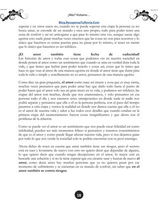 18
superar y en otros casos no, cuando no se puede superar esta etapa la persona ya no
busca amar, se esconde de un mundo y crea uno propio, todo para poder tener una
zona de confort y así no arriesgarse a que pase lo mismo otra ves, aunque suene algo
egoísta esto suele pasar muchas veces creemos que las cosas no son para nosotros y lo
único que hacemos es cerrar puertas para no pasar por lo mismo, si tener en mente
que lo único que hacemos es ser infelices.
¡El amor también tiene fecha de caducidad!
Las historias de amor y todas esas cosas que podemos ver en nuestra sociedad en
donde ponen al amor como un sentimiento que cuando se ama en verdad dura toda la
vida, y que tienes que luchar para poder tenerlo y cosas así, cosas que lo único que
hace es que veas al amor de una manera egoísta en donde el amor tiene que durar para
toda la vida o simple y sencillamente no es amor, pensamos de una manera egoísta.
Como dice un gran psiquiatra, el amor como nace así muere y cosa que es muy cierta,
muchas veces pensamos que para poder amar hay que darlo todo hasta el punto de
poder hacer que el amor solo sea un gran muro en tu vida, y podamos ser infelices, las
etapas del amor son muchas, desde que nos enamoramos, y solo pensamos en esa
persona todo el día y nos creemos seres omnipotentes en donde nada ni nadie nos
podrá separar y pensamos que ella o él es la persona perfecta, con el paso del tiempo
pasamos a otra etapa y vemos la realidad en donde nos damos cuenta que ella o él no
es el amor de nuestra vida y salen a luz todos esos detalles que cuando estabas en la
primera etapa del enamoramiento fueron cosas insignificantes y que ahora son el
problema de la relación.
Como se puede ver el amor es un sentimiento que nos puede crear felicidad así como
infelicidad, pueden ser más momentos felices si pensamos y tenemos conocimientos
de que es el amor y como puede llegar afectar nuestra vida, pero si nos dejamos guiar
por todo lo que nos vende la sociedad solo te podrás encontrar con tu peor enemigo.
Ahora debes de tener en cuenta que amar también tiene sus riesgos, pero el secreto
está en caer y levantarse de nuevo con esto no quiero decir que dependas de alguien,
lo que quiero decir que cuando tengas decepciones en el amor, lo mejor está en
buscarle una solución y si no la tiene esperar que esa cicatriz sane y buscar de nuevo el
amor, como decía antes hay muchas personas que ya no quieren pasar por ese
momento de sufrimiento y se encierran en su mundo de confort, sin saber que en el
amor también se corren riesgos.
 