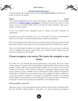 21
Y hasta hombres que le daban todo a su novia, los chicos buenos y también esto
puede ser motivo de ruptura.
¡Ahora actúa!
Si te sientes identificado con los antes mencionado y ahora puedes ver los posibles
problemas que dieron origen a al ruptura, solo queda una solo cosa, actuar o tomar
acción, si eres un hombre débil, busca la manera de tomas actitudes sanas que te
hagan un hombre seguro.
Si eres un hombre celoso (inseguro) busca la manera de poder controlar esa
inseguridad.
Si piensas que sin ella no puedes vivir o no eres nada, tal vez sea una dependencia
hacia ella, y lo mejor es buscar ayuda para poder superar este problema.
Si eres un chantajista emocional que por lo normal se dan por tipos que hacen de todo
para poder obtener lo que quieren, sin saber el daño que hacen, también busca ayuda.
Ahora con los ejemplos anteriores no quiero decir que este sea tu caso, al contrario
solo son ejemplos que quiero exponer para que se pueda entender porque hay que
buscar los problemas en la relación.
Como recupero a mi novia: No trates de comprar a una
mujer
Es común ver a un hombre que intenta impresionar a una mujer, pero aun es más
común cuando un hombre hace lo imposible por impresionarla, claro está que es algo
normal o mejor dicho algo anormal, porque muchas veces caemos en el error de
comprar a una mujer, y esto lo hacemos cuando le compramos regalos de gran valor,
rosas a cada rato, cenas o detalles que solo demuestran a gritos un poco de atención.
Si hablamos de seducción, este es un grave error que se pagan con malos resultados, y
si por ahora quieres conquistar a una mujer o recuperarla no trates de comprarla
dando regalos y pensando que así ella notara que eres un gran hombre, sin saber que
las mujeres se dan cuenta que tratas de comprarla y no de impresionarla.
Como recupero a mi novia
Algo muy curioso y que seguramente nosotros mismos hemos hecho es desmarcarnos
de otros hombres, dando detalles a cada hora y en cada momento que podemos
 