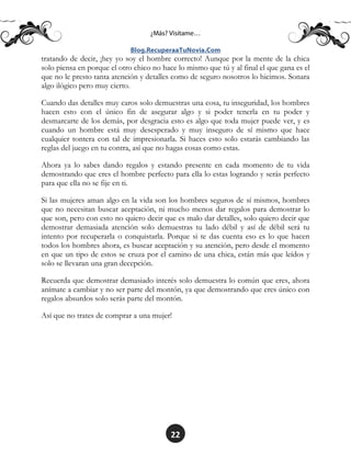 22
tratando de decir, ¡hey yo soy el hombre correcto! Aunque por la mente de la chica
solo piensa en porque el otro chico no hace lo mismo que tú y al final el que gana es el
que no le presto tanta atención y detalles como de seguro nosotros lo hicimos. Sonara
algo ilógico pero muy cierto.
Cuando das detalles muy caros solo demuestras una cosa, tu inseguridad, los hombres
hacen esto con el único fin de asegurar algo y si poder tenerla en tu poder y
desmarcarte de los demás, por desgracia esto es algo que toda mujer puede ver, y es
cuando un hombre está muy desesperado y muy inseguro de sí mismo que hace
cualquier tontera con tal de impresionarla. Si haces esto solo estarás cambiando las
reglas del juego en tu contra, así que no hagas cosas como estas.
Ahora ya lo sabes dando regalos y estando presente en cada momento de tu vida
demostrando que eres el hombre perfecto para ella lo estas logrando y serás perfecto
para que ella no se fije en ti.
Si las mujeres aman algo en la vida son los hombres seguros de sí mismos, hombres
que no necesitan buscar aceptación, ni mucho menos dar regalos para demostrar lo
que son, pero con esto no quiero decir que es malo dar detalles, solo quiero decir que
demostrar demasiada atención solo demuestras tu lado débil y así de débil será tu
intento por recuperarla o conquistarla. Porque si te das cuenta eso es lo que hacen
todos los hombres ahora, es buscar aceptación y su atención, pero desde el momento
en que un tipo de estos se cruza por el camino de una chica, están más que leídos y
solo se llevaran una gran decepción.
Recuerda que demostrar demasiado interés solo demuestra lo común que eres, ahora
anímate a cambiar y no ser parte del montón, ya que demostrando que eres único con
regalos absurdos solo serás parte del montón.
Así que no trates de comprar a una mujer!
 