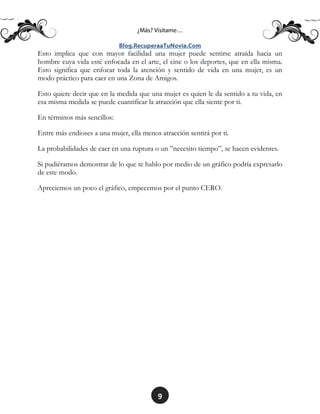 9
Esto implica que con mayor facilidad una mujer puede sentirse atraída hacia un
hombre cuya vida esté enfocada en el arte, el cine o los deportes, que en ella misma.
Esto significa que enfocar toda la atención y sentido de vida en una mujer, es un
modo práctico para caer en una Zona de Amigos.
Esto quiere decir que en la medida que una mujer es quien le da sentido a tu vida, en
esa misma medida se puede cuantificar la atracción que ella siente por ti.
En términos más sencillos:
Entre más endioses a una mujer, ella menos atracción sentirá por ti.
La probabilidades de caer en una ruptura o un ”necesito tiempo”, se hacen evidentes.
Si pudiéramos demostrar de lo que te hablo por medio de un gráfico podría expresarlo
de este modo.
Apreciemos un poco el gráfico, empecemos por el punto CERO.
 