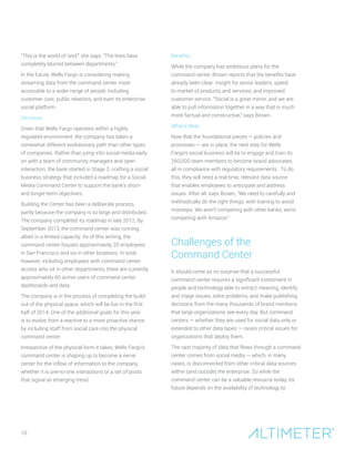 10
“This is the world of ‘and,’’’ she says. “The lines have
completely blurred between departments.”
In the future, Wells Fargo is considering making
streaming data from the command center more
accessible to a wider range of people, including
customer care, public relations, and even its enterprise
social platform.
Structure
Given that Wells Fargo operates within a highly
regulated environment, the company has taken a
somewhat different evolutionary path than other types
of companies. Rather than jump into social media early
on with a team of community managers and open
interaction, the bank started in Stage 2, crafting a social
business strategy that included a roadmap for a Social
Media Command Center to support the bank’s short-
and longer-term objectives.
Building the Center has been a deliberate process,
partly because the company is so large and distributed.
The company completed its roadmap in late 2012. By
September 2013, the command center was running,
albeit in a limited capacity. As of this writing, the
command center houses approximately 20 employees
in San Francisco and six in other locations. In total,
however, including employees with command center
access who sit in other departments, there are currently
approximately 60 active users of command center
dashboards and data.
The company is in the process of completing the build-
out of the physical space, which will be live in the first
half of 2014. One of the additional goals for this year
is to evolve from a reactive to a more proactive stance
by including staff from social care into the physical
command center.
Irrespective of the physical form it takes, Wells Fargo’s
command center is shaping up to become a nerve
center for the inflow of information to the company,
whether it is one-to-one interactions or a set of posts
that signal an emerging trend.
Benefits
While the company has ambitious plans for the
command center, Brown reports that the benefits have
already been clear: insight for senior leaders; speed
to market of products and services; and improved
customer service. “Social is a great mirror, and we are
able to pull information together in a way that is much
more factual and constructive,” says Brown.
What’s Next
Now that the foundational pieces — policies and
processes — are in place, the next step for Wells
Fargo’s social business will be to engage and train its
260,000 team members to become brand advocates,
all in compliance with regulatory requirements. To do
this, they will need a real-time, relevant data source
that enables employees to anticipate and address
issues. After all, says Brown, “We need to carefully and
methodically do the right things, with training to avoid
missteps. We aren’t competing with other banks; we’re
competing with Amazon.”
Challenges of the
Command Center
It should come as no surprise that a successful
command center requires a significant investment in
people and technology able to extract meaning, identify
and triage issues, solve problems, and make publishing
decisions from the many thousands of brand mentions
that large organizations see every day. But command
centers — whether they are used for social data only or
extended to other data types — raises critical issues for
organizations that deploy them.
The vast majority of data that flows through a command
center comes from social media — which, in many
cases, is disconnected from other critical data sources
within (and outside) the enterprise. So while the
command center can be a valuable resource today, its
future depends on the availability of technology to:
 