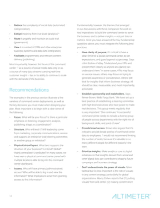 11
•	 Reduce the complexity of social data (automated
categorization).
•	 Extract meaning from it at scale (analysis).9
•	 Route it properly and maintain an audit trail
(governance).
•	 View it in context of CRM and other enterprise
business systems and data sets (integration).
•	 Facilitate programmatic and relevant content
delivery (publishing).
Most importantly, however, the future of the command
center — as a source of social media data only or as
a source of many data streams carrying real-time
customer insight — lies in its ability to continue to scale
with the demands of the business.
Recommendations
The examples in the previous section illustrate a few
varieties of command center deployments, as well as
the key decisions you must make when designing your
plan. Most important is to begin with a clear sense of
the following:
•	 Focus. What will be your focus? Is there a particular
emphasis on listening, engagement, analysis,
publishing, triage, or a combination?
•	 Structure. Who will lead it? Will leadership come
from marketing, corporate communications, service
and support, an enterprise-wide steering committee,
or another group or individual?
•	 Physical/virtual layout. What best supports the
structure of your business? Is it local? Global?
Highly centralized? Distributed? In many cases, we
have seen a physical command center paired with
multiple locations able to log into the command
center dashboard.
•	 Access. Who will have primary (administrative)
access? Who will be able to log in and view the
information? What implications arise from granting
access to this information?
Fundamentally, however, the themes that emerged
in our discussions with these companies focused on
two imperatives: to build the command center to serve
the business and to deliver insights — not just data or
metrics. Once you have answered the four fundamental
questions above, you must integrate the following best
practices:
•	 Have clarity of purpose. It’s critical to have a
clear remit for a social command center, to set
expectations, and guard against scope creep. Says
John Bodine of eBay, “Understand your KPIs and
present them clearly so anyone at a glance can
understand them.” In some cases, KPIs may focus
on service issues; others may focus on trying to
generate awareness or consideration. Others still
look for insights that inform business strategy. All
should be clear, measurable, and, most importantly,
actionable.
•	 Establish sponsorship and stakeholders. Says
Renee Brown, Wells Fargo Bank, “We have set up a
best practice of establishing a steering committee
with high-level executives who have power to make
real decisions. This group meets regularly; that
is very important.” She continues, “A successful
command center needs to include a diverse group
of people across departments with the right mix of
background, skills, and point of view.”
•	 Provide broad access. Brown also argues that it’s
critical to provide broad access of command center
data to employees. “I would not recommend limiting
the number of seats, because it’s valuable to so
many different people for different reasons,” she
says.
•	 Prioritize insights. Make analytics core to digital
initiatives so that insights derived from social and
other digital data can contribute to shaping future
campaigns and business strategy.
•	 Don’t underestimate the power of visuals. More
tactical but no less important is the role of visuals
in any content strategy, particularly for global
organizations. Marcy Cohen reports that (1) putting
visuals front and center; (2) making content short
 