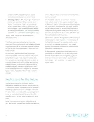 12
and “snackable”; and (3) driving back to core
content consistently improves performance.
•	 Think big and move fast. For any type of command
center to be successful, it must provide value
across the enterprise. “Treat it as an enterprise
effort,” advises Marcy Cohen of MasterCard, “not
a business silo.” John Bodine additionally believes
that it’s important to move fast, since social data is
so volatile. “You can’t iterate fast enough,” he says.
To this I would add one final recommendation:
Think beyond social.
The infrastructure, technology, human resources,
planning, and process needed to build out a social media
command center can be significant, especially because
the type of data that runs through it — social data — is
highly complex.
As consumers and devices become increasingly
interconnected, the command center will likely evolve
to ingest and analyze many disparate types of data,
from sensor data originating in electronic products, to
enterprise data, to other real-time data types, such as
images and video. Organizations that plan ahead for
this eventuality and include this expectation in their
roadmaps will be far ahead of the game as other data
types — some anticipated and some not — become
strategic.
Implications for the Future
Whether it’s centralized or distributed; whether
analytics are delivered via algorithm, human coding, or
a combination of both; or whether it’s for the benefit of
marketing, customer service, or across the enterprise,
the social media command center is becoming a nerve
center for real-time digital intelligence, whether it is
related to product, service, sales, compliance, or other
topics.
But as businesses become more adapted to social
data, and as other complex data sets become business-
critical, will specialized social media command centers
continue to exist?
The most likely outcome, as businesses evolve to a
more holistic model for data capture, analysis, triage,
and action, is that the command center as it exists today
will evolve. It will assimilate other data types, evolving
into an intelligence hub for all real-time digital data. In
some cases, it may remain purely social or focused on
marketing or a specific set of use cases; still others will
be absorbed back into the business.
Whatever the outcome, the importance of the command
center today lies less in impressive visualizations and
high-definition screens in an executive briefing center
and more in its role as an evolutionary step toward
building an operational foundation for real-time digital
intelligence in the enterprise.
In the meantime, organizations should learn from the
experiences of companies such as Wells Fargo, eBay,
MasterCard, and others who have generously shared
their experiences and pioneered and adapted social
technologies — and social data — to support their
unique needs.
 