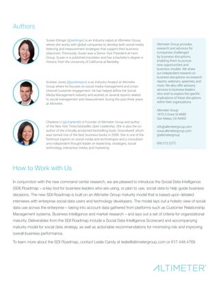 Susan Etlinger (@setlinger) is an Industry nalyst at Altimeter Group,
where she works with global companies to develop both social media
listening and measurement strategies that support their business
objectives. Previously, Susan was a Senior Vice President at Horn
Group. Susan is a published translator and has a bachelor’s degree in
rhetoric from the University of California at Berkeley.
Altimeter Group provides
research and advisory for
companies challenged
by business disruptions,
enabling them to pursue
new opportunities and
business models. We share
our independent research on
business disruptions via research
reports, webinars, speeches, and
more. We also offer advisory
services to business leaders
who wish to explore the specific
implications of these disruptions
within their organizations.
Altimeter Group
1875 S Grant St #680
San Mateo, CA 94402
info@altimetergroup.com
www.altimetergroup.com
@altimetergroup
650.212.2272
Authors
Andrew Jones (@andrewjns) is an Industry Analyst at Altimeter
Group where he focuses on social media management and cross-
channel customer engagement. He has helped define the Social
Media Management industry and worked on several reports related
to social management and measurement during the past three years
at Altimeter.
Charlene Li (@charleneli) is Founder of Altimeter Group and author
of the New York Times bestseller, Open Leadership. She is also the co-
author of the critically acclaimed bestselling book, Groundswell, which
was named one of the best business books in 2008. She is one of the
foremost experts on social media and technologies and a consultant
and independent thought leader on leadership, strategies, social
technology, interactive media, and marketing.
How to Work with Us
In conjunction with the new command center research, we are pleased to introduce the Social Data Intelligence
(SDI) Roadmap – a key tool for business leaders who are using, or plan to use, social data to help guide business
decisions. The new SDI Roadmap is built on an Altimeter Group maturity model that is based upon detailed
interviews with enterprise social data users and technology developers. The model lays out a holistic view of social
data use across the enterprise – taking into account data gathered from platforms such as Customer Relationship
Management systems, Business Intelligence and market research – and lays out a set of criteria for organizational
maturity. Deliverables from the SDI Roadmap include a Social Data Intelligence Scorecard and accompanying
maturity model for social data strategy, as well as actionable recommendations for minimizing risk and improving
overall business performance.
To learn more about the SDI Roadmap, contact Leslie Candy at leslie@altimetergroup.com or 617.448.4769
 