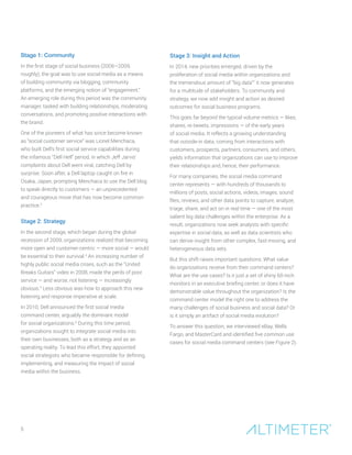 5
Stage 1: Community
In the first stage of social business (2006–2009,
roughly), the goal was to use social media as a means
of building community via blogging, community
platforms, and the emerging notion of “engagement.”
An emerging role during this period was the community
manager, tasked with building relationships, moderating
conversations, and promoting positive interactions with
the brand.
One of the pioneers of what has since become known
as “social customer service” was Lionel Menchaca,
who built Dell’s first social service capabilities during
the infamous “Dell Hell” period, in which Jeff Jarvis’
complaints about Dell went viral, catching Dell by
surprise. Soon after, a Dell laptop caught on fire in
Osaka, Japan, prompting Menchaca to use the Dell blog
to speak directly to customers — an unprecedented
and courageous move that has now become common
practice.3
Stage 2: Strategy
In the second stage, which began during the global
recession of 2009, organizations realized that becoming
more open and customer-centric — more social — would
be essential to their survival.4
An increasing number of
highly public social media crises, such as the “United
Breaks Guitars” video in 2008, made the perils of poor
service — and worse, not listening — increasingly
obvious.5
Less obvious was how to approach this new
listening and response imperative at scale.
In 2010, Dell announced the first social media
command center, arguably the dominant model
for social organizations.6
During this time period,
organizations sought to integrate social media into
their own businesses, both as a strategy and as an
operating reality. To lead this effort, they appointed
social strategists who became responsible for defining,
implementing, and measuring the impact of social
media within the business.
Stage 3: Insight and Action
In 2014, new priorities emerged, driven by the
proliferation of social media within organizations and
the tremendous amount of “big data”7
it now generates
for a multitude of stakeholders. To community and
strategy, we now add insight and action as desired
outcomes for social business programs.
This goes far beyond the typical volume metrics — likes,
shares, re-tweets, impressions — of the early years
of social media. It reflects a growing understanding
that outside-in data, coming from interactions with
customers, prospects, partners, consumers, and others,
yields information that organizations can use to improve
their relationships and, hence, their performance.
For many companies, the social media command
center represents — with hundreds of thousands to
millions of posts, social actions, videos, images, sound
files, reviews, and other data points to capture, analyze,
triage, share, and act on in real time — one of the most
salient big data challenges within the enterprise. As a
result, organizations now seek analysts with specific
expertise in social data, as well as data scientists who
can derive insight from other complex, fast-moving, and
heterogeneous data sets.
But this shift raises important questions: What value
do organizations receive from their command centers?
What are the use cases? Is it just a set of shiny 60-inch
monitors in an executive briefing center, or does it have
demonstrable value throughout the organization? Is the
command center model the right one to address the
many challenges of social business and social data? Or
is it simply an artifact of social media evolution?
To answer this question, we interviewed eBay, Wells
Fargo, and MasterCard and identified five common use
cases for social media command centers (see Figure 2).
 