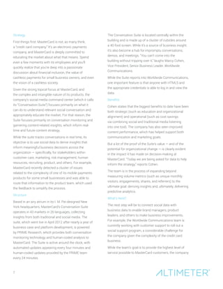 7
Strategy
First things first: MasterCard is not, as many think,
a “credit card company.” It’s an electronic payments
company, and MasterCard is deeply committed to
educating the market about what that means. Spend
even a few moments with its employees and you’ll
quickly realize that you’re deep into a passionate
discussion about financial inclusion, the value of
cashless payments for small business owners, and even
the vision of a cashless society.
Given the strong topical focus at MasterCard, and
the complex and intangible nature of its products, the
company’s social media command center (which it calls
its “Conversation Suite”) focuses primarily on what it
can do to understand relevant social conversation and
appropriately educate the market. For that reason, the
Suite focuses primarily on conversation monitoring and
garnering content-related insights, which inform real-
time and future content strategy.
While the suite tracks conversations in real time, its
objective is to use social data to derive insights that
inform meaningful business decisions across the
organization — specifically, for stakeholders within
customer care, marketing, risk management, human
resources, recruiting, product, and others. For example,
MasterCard recently detected a cluster of issues
related to the complexity of one of its mobile payments
products for some small businesses and was able to
route that information to the product team, which used
the feedback to simplify the process.
Structure
Based in an airy atrium in its I. M. Pei-designed New
York headquarters, MasterCard’s Conversation Suite
operates in 43 markets in 26 languages, collecting
insights from both traditional and social media. The
suite, which went live in April 2012 after nearly a year of
business case and platform development, is powered
by PRIME Research, which provides both conversation
monitoring technology and human-coded analysis to
MasterCard. The Suite is active around the clock, with
automated updates appearing every four minutes and
human-coded updates provided by the PRIME team
every 24 minutes.
The Conversation Suite is located centrally within the
building and is made up of a cluster of cubicles around
a 40-foot screen. While it’s a source of business insight,
it’s also become a hub for impromptu conversations,
demos, and meetings. “You can’t come into the
building without tripping over it,” laughs Marcy Cohen,
Vice President, Senior Business Leader, Worldwide
Communications.
While the Suite reports into Worldwide Communications,
one important feature is that anyone with HTML5 and
the appropriate credentials is able to log in and view the
data.
Benefits
Cohen states that the biggest benefits to date have been
both strategic (such as education and organizational
alignment) and operational (such as cost savings
via combining social and traditional media listening
into one tool). The company has also seen improved
content performance, which has helped support both
communication and marketing goals.
But a lot of the proof of the Suite’s value — and of the
potential for organizational change — is clearly evident
in the impact it has made on decision-making at
MasterCard. “Today we are being asked for data to help
inform the strategy,” reports Cohen.
The team is in the process of expanding beyond
measuring volume metrics (such as unique monthly
visitors, engagements, shares, and referrers) to the
ultimate goal: deriving insights and, ultimately, delivering
predictive analytics.
What’s Next?
The next step will be to connect social data with
business data to enable brand managers, product
leaders, and others to make business improvements.
For example, the Worldwide Communications team is
currently working with customer support to roll out a
social support program, a considerable challenge for
the company given the complexity of the credit card
business.
While the team’s goal is to provide the highest level of
service possible to MasterCard customers, the company
 