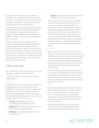 8
is limited in terms of the services it can provide to
cardholders. This is because the cardholder’s financial
institution, not MasterCard, is the issuer of the card and
is therefore responsible for resolving issues related to
service, payments, interest rates, and fraud.
The team also has a healthy respect for the volume and
complexity that social and other digital data presents.
As a result, there is a tremendous need to prioritize
the types of questions likely to elicit the best possible
insights. “The data is only as good as the questions you
ask it,” says Cohen.
Finally, and perhaps most importantly, the team is
focused on the organizational change needed to make
broad access to conversation suite data available
across the organization, as well as to country-level and
regional teams, to give them information that is relevant
to their business. This requires a tremendous amount of
education about the data and its implications, which will
require an unprecedented level of collaboration across
departments and geographies.
2. eBay: Context Is King
“We’re making social another input into the business so the
organization can think from the customer first.”
– John Bodine, Senior Manager, Social Content and
Insights, eBay, Inc.
Strategy
It’s an embarrassment of riches: While some companies
struggle to generate conversation volume, eBay’s
challenge is to manage it. The company receives nearly
80,000 brand mentions per day, which translates to
more than 29 million per year. That said, eBay has a
very clearly defined set of objectives for its social media
command center. Its core functions are:
•	 Listening. Understanding the nature of
conversations about the brand in context;
•	 Engagement. Finding and filtering conversations to
enable customer support to respond;
•	 Publishing. Driving content strategy within the
marketing team; and
•	 Analytics. Detecting and understanding changes to
sentiment, volume, and other indicators.
While it reports into marketing, the impact of eBay’s
command center extends far beyond marketing to
customer service and product development. For
example, the company recently launched “Collections,”
which enables people to curate collections of items
they like, share them with their social networks, and
follow others. The company is now tracking social
activity around this service. Fundamentally, however,
the objective of the command center is to understand
and better respond to — and eventually anticipate —
customer needs and concerns across all areas of the
business.
Structure
eBay’s Social Media Command Center is powered by
Attensity for listening, engagement and analytics, and by
HootSuite for publishing. It is part of the Social Business
team within Marketing, and everyone on the 12-person
social business team has a dashboard that provides
visibility into the command center data. The command
center also includes five agents who handle social
customer service.
In terms of physical layout, Bodine sits among two 50-
inch and four 30-inch displays that include a tag cloud
screen, a map, an influencer screen, share of voice vs.
competitor metrics, and specific queues for customer
support. Currently, it operates 16 hours per day and will
expand to 24/7 in 2014.
Benefits
Bodine characterizes the benefits achieved to date into
three categories: insight, consistency, and “customer
first.” From an insight perspective, the command
center is an important source of insight on topics
such as product enhancement requests, application
performance, bug fixes, marketing effectiveness, and
customer experience.
With regard to consistency, the goal is to provide
“a single source of truth” among data sources. For
example, the data feeding the command center is
 