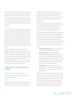9
shared with social customer service, enabling agents to
read and assess the content and respond accordingly,
facilitating a more consistent customer experience.
Finally, and perhaps most importantly, the command
center acts as a critical conduit for context and insight
for the business, facilitating the ability to think and act
from a customer-centric point of view across multiple
dimensions.
What’s Next?
Like many other companies, eBay feels the next frontier
is to better understand what influence consists of in
the context of its business, measuring the impact of
influence against KPIs in specific business units, such
as customer service or the consumer protection team.
But Bodine has even more ambitious plans. “If I could
walk through the company and see command centers
showing customer conversations relevant to those
departments,” he says, “that would be great, especially
if those command centers were connected to our own
data.”
eBay wants to better understand the correlation
between changes that it’s made and the effect on the
business as a whole. “Ideally, there would be a closed
loop that would help us see the relationship between
metrics such as declining number of posts about bad
sellers versus an increase in purchased items.” As
always, the goal is for the company to continuously
optimize its ability to extract insight from social and
other data so it can put the customer first.
3. Wells Fargo Bank: A Nerve Center for the
Enterprise
“Build your command center like a business.”
– Renee Brown, Senior Vice President & Director of
Social Media, Wells Fargo
Strategy
It’s easy to forget that Wells Fargo is a 162-year-old
company, founded the same year that Franklin Pierce
became the 14th President of the United States and
Napoleon became Emperor of France. And if — fast
forward to today — you think of Wells Fargo’s social
business efforts, it’s likely in the context of the
company’s @Ask_WellsFargo account on Twitter, which
addresses questions and provides information on
banking issues.
But what’s under the waterline of this and the bank’s
other public social media initiatives is a more profound
goal: to help the bank become more intimately
connected to its customers — to become a social
business — within a highly regulated industry.
The company is well aware that even one small misstep
in social channels can have dramatic consequences.
So, for Wells Fargo, a key social business objective is
to balance the potential of employee engagement with
mitigating the risk that engagement can create. Its
Social Media Command Center, which is nearing the end
of a multi-year build-out, is at the core of this strategy.
To that end, the bank focuses on three primary use
cases:
•	 Listening and engagement. An early alert system
for customer service issues as they arise.
•	 Routing and triage. Technology supplied by
Brandwatch automatically codes incoming social
posts by topic (for example, a tweet related to its
mortgage or private banking products). In this way,
Wells Fargo is able to identify which group within
the company should receive the information and
routes it to the relevant stakeholders.
•	 Data analysis. A source for trend data for the
company on a range of topics, whether related to
banking products, service issues, or other external
financial issues.
Unlike other command centers, Wells Fargo’s is being
purpose-built to serve the enterprise as a whole, rather
than just one or two departments. When asked who the
primary stakeholders were, Renee Brown, Senior Vice
President & Director of Social Media, says, “It would
be easier to list who is not a stakeholder!” Further,
she says, social business has eroded a lot of the silos
organizations, typically seen between departments.
 