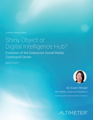 Shiny Object or
Digital Intelligence Hub?
Evolution of the Enterprise Social Media
Command Center
By Susan Etlinger
with Andrew Jones and Charlene Li
Includes input from eight ecosystem contributors
A Market Overview Report
March 18, 2014
 