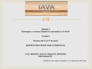 
Módulo 3
"Estrategias y recursos didácticos soportadas en la Web".
Unidad 4
Semana del 11 al 17 de Junio
REPORTE RECURSOS WEB 2.0 PERSONAL
L.E.P. BERTHA ALICIA URQUIZA MONTIJO
DIPLOMANTE
PUERTO VALLARTA, JALISCO A 23 DE JULIO DEL 2014
 