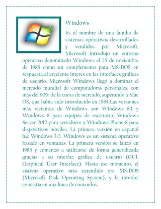 Windows
Es el nombre de una familia de
sistemas operativos desarrollados
y vendidos por Microsoft.
Microsoft introdujo un entorno
operativo denominado Windows el 25 de noviembre
de 1985 como un complemento para MS-DOS en
respuesta al creciente interés en las interfaces gráficas
de usuario. Microsoft Windows llegó a dominar el
mercado mundial de computadoras personales, con
más del 90% de la cuota de mercado, superando a Mac
OS, que había sido introducido en 1984.Las versiones
más recientes de Windows son Windows 8.1 y
Windows 8 para equipos de escritorio, Windows
Server 2012 para servidores y Windows Phone 8 para
dispositivos móviles. La primera versión en español
fue Windows 3.0. Windows es un sistema operativo
basado en ventanas. La primera versión se lanzó en
1985 y comenzó a utilizarse de forma generalizada
gracias a su interfaz gráfica de usuario (GUI,
Graphical User Interface). Hasta ese momento, el
sistema operativo más extendido era MS-DOS
(Microsoft Disk Operating System), y la interfaz
consistía en una línea de comandos.
 