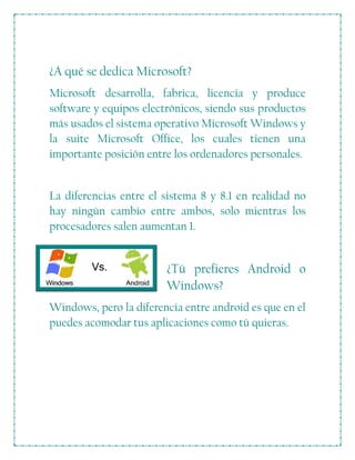 ¿A qué se dedica Microsoft?
Microsoft desarrolla, fabrica, licencia y produce
software y equipos electrónicos, siendo sus productos
más usados el sistema operativo Microsoft Windows y
la suite Microsoft Office, los cuales tienen una
importante posición entre los ordenadores personales.
La diferencias entre el sistema 8 y 8.1 en realidad no
hay ningún cambio entre ambos, solo mientras los
procesadores salen aumentan 1.
¿Tú prefieres Android o
Windows?
Windows, pero la diferencia entre android es que en el
puedes acomodar tus aplicaciones como tú quieras.
 