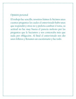 Opinión personal
El trabajo fue sencillo, nosotros fuimos le hicimos unas
cuantas preguntas las cuales el entrevistado hubo unas
que respondió y otras no y prefería cambiar el tema, su
actitud no fue muy buena el parecía molesto por las
preguntas que le hacíamos y nos contestaba más que
nada por obligación. Al final el entrevistado nos dio
unos folletos y llenamos un cuestionario y fue todo.
 