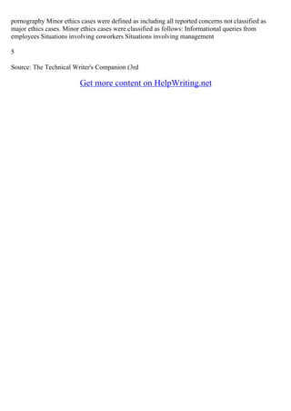 pornography Minor ethics cases were defined as including all reported concerns not classified as
major ethics cases. Minor ethics cases were classified as follows: Informational queries from
employees Situations involving coworkers Situations involving management
5
Source: The Technical Writer's Companion (3rd
Get more content on HelpWriting.net
 