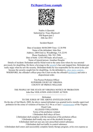 Psi Report Essay example
Nadira A Quraishi
Submitted to–Tracy Blackwell
PSI Report part 2
26th Jan 2011
Incident Report
Date of incident: 06/04/2009 Time: 12.30 PM
Name of the defendant: John Doe
Address: 2804 Emil ct, Woodbridge, VA 22191
Phone Number(s): 586–765–7896
Date of birth: 12/03/1987male: в€
љFemale ___
Name of injured person: Jonathan Douglas
Details of incident: Defendant and his friend went to the same store where he was arrested
previously for shoplifting. He threw a beverage to the security's face and slapped him. Defendant got
really angry when he saw the security. Defendant thinks he was responsible for his arrest in the past
because the security caught him for shoplifting. As the defendant is...show more content...
WHERFORE, the offender's officer prays the Court revoke the offender's probation and enter a
dispositional order.
Tim Peyton Probation Officer
SUPERIOR COURT OF VIRGINIA
COUNTY OF PRINCE WILLIAM
THE PEOPLE OF THE STATE OF VIRGINIA NOTICE OF PROBATION
John Doe VIOLATION AND COURT ACTION
––––––––––––––––––––––––––––––––––––––
Defendant
TO THE JURGE OF THE ABOVE–ENTITLED COURT:
On the day of 2nd March, 2009, the above–named defendant was granted twelve months supervised
probation for the crime of violation of Section 18.2–96 as a Class 1 misdemeanor of the Virginia
Penal Code.
ALLEGED VIOLATIONS:
Terms of the probation violated:
1.Defendant shell obeys all laws.
2.Defendant shell complies with the instruction of the probation officer.
3.Defendant shell totally stay out of the alcoholic beverage
4.Defendant shell not uses any non–prescribed control substance.
5.Defendant shell not traffic in control substance.
6.Defendant shell enters and successfully complete family therapy program, at his own expense as
 