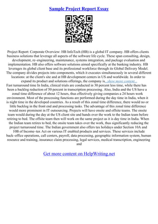 Sample Project Report Essay
Project Report: Corporate Overview: HB InfoTech (HB) is a global IT company. HB offers clients
business solutions that leverage all aspects of the software life cycle. These span consulting, design,
development, re–engineering, maintenance, systems integration, and package evaluation and
implementation. HB also offers software solutions aimed specifically at the banking industry. HB
leverages its global client base and its professional workforce through its Global Delivery Model.
The company divides projects into components, which it executes simultaneously in several different
locations: at the client's site and at HB development centers in US and worldwide. In order to
expand its product and solutions offerings, the company is...show more content...
Fast turnaround time In India, clinical trials are conducted in 30 percent less time, while there has
been a backlog reduction of 50 percent in transcription processing. Also, India and the US have a
zonal time difference of about 12 hours, thus effectively giving companies a 24 hours work
environment. Most of the processing functions are performed during the day time in India, when it
is night time in the developed countries. As a result of this zonal time difference, there would no or
little backlog in the front end and processing tasks. The advantage of this zonal time difference
would more prominent in IT outsourcing. Projects will have onsite and offsite teams. The onsite
team would during the day at the US client site and hands over the work to the Indian team before
retiring to bed. The offsite team then will work on the same project as it is day time in India. When
the Indian team retires to bed, the onsite team takes over the work, thus significantly reducing the
project turnaround time. The Indian government also offers tax holidays under Section 10A and
10B of Income–tax Act on various IT enabled products and services. These services include
back–office operations, call centers, payroll, data processing, geographic information system, human
resource and training, insurance claim processing, legal services, medical transcription, engineering
and
Get more content on HelpWriting.net
 