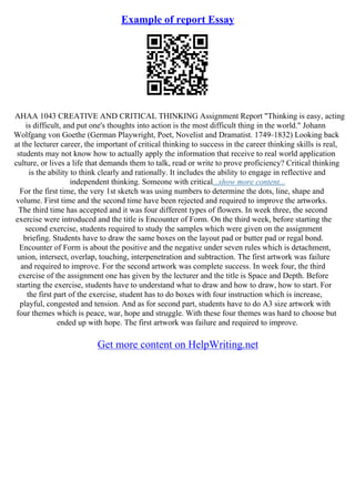Example of report Essay
AHAA 1043 CREATIVE AND CRITICAL THINKING Assignment Report "Thinking is easy, acting
is difficult, and put one's thoughts into action is the most difficult thing in the world." Johann
Wolfgang von Goethe (German Playwright, Poet, Novelist and Dramatist. 1749–1832) Looking back
at the lecturer career, the important of critical thinking to success in the career thinking skills is real,
students may not know how to actually apply the information that receive to real world application
culture, or lives a life that demands them to talk, read or write to prove proficiency? Critical thinking
is the ability to think clearly and rationally. It includes the ability to engage in reflective and
independent thinking. Someone with critical...show more content...
For the first time, the very 1st sketch was using numbers to determine the dots, line, shape and
volume. First time and the second time have been rejected and required to improve the artworks.
The third time has accepted and it was four different types of flowers. In week three, the second
exercise were introduced and the title is Encounter of Form. On the third week, before starting the
second exercise, students required to study the samples which were given on the assignment
briefing. Students have to draw the same boxes on the layout pad or butter pad or regal bond.
Encounter of Form is about the positive and the negative under seven rules which is detachment,
union, intersect, overlap, touching, interpenetration and subtraction. The first artwork was failure
and required to improve. For the second artwork was complete success. In week four, the third
exercise of the assignment one has given by the lecturer and the title is Space and Depth. Before
starting the exercise, students have to understand what to draw and how to draw, how to start. For
the first part of the exercise, student has to do boxes with four instruction which is increase,
playful, congested and tension. And as for second part, students have to do A3 size artwork with
four themes which is peace, war, hope and struggle. With these four themes was hard to choose but
ended up with hope. The first artwork was failure and required to improve.
Get more content on HelpWriting.net
 