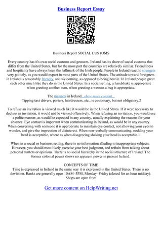 Business Report Essay
Business Report SOCIAL CUSTOMS
Every country has it's own social customs and gestures. Ireland has its share of social customs that
differ from the United States, but for the most part the countries are relatively similar. Friendliness
and hospitality have always been the hallmark of the Irish people. People in Ireland react to strangers
very politely, as you would expect in most parts of the United States. The attitude toward foreigners
in Ireland is reasonably friendly, and welcoming, as opposed to being hostile. In Ireland people greet
each other much like they do in the United States. In a social setting, a handshake is appropriate
when greeting another man, when greeting a woman a hug is appropriate.
The manners in Ireland...show more content...
Tipping taxi drivers, porters, hairdressers, etc., is customary, but not obligatory.2
To refuse an invitation is viewed much like it would be in the United States. If it were necessary to
decline an invitation, it would not be viewed offensively. When refusing an invitation, you would use
a polite manner, as would be expected in any country, usually explaining the reasons for your
absence. Eye contact is important when communicating in Ireland, as would be in any country.
When conversing with someone it is appropriate to maintain eye contact, not allowing your eyes to
wonder, and give the impression of disinterest. When non–verbally communicating, nodding your
head is acceptable, where as when disagreeing shaking your head is acceptable.1
When in a social or business setting, there is no information alluding to inappropriate subjects.
However, you should most likely exercise your best judgment, and refrain from talking about
personal matters or opinions. There is no social hierarchy in the social structure of Ireland. The
former colonial power shows no apparent power in present Ireland.
CONCEPTS OF TIME
Time is expressed in Ireland in the same way it is expressed in the United States. There is no
deviation. Banks are generally open 10AM–3PM, Monday–Friday (closed for an hour midday).
Shops are open from
Get more content on HelpWriting.net
 
