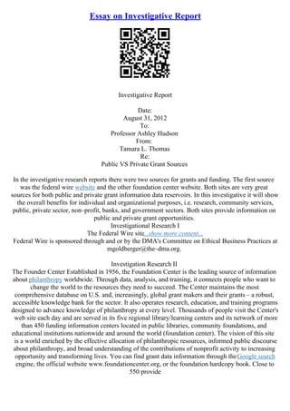 Essay on Investigative Report
Investigative Report
Date:
August 31, 2012
To:
Professor Ashley Hudson
From:
Tamara L. Thomas
Re:
Public VS Private Grant Sources
In the investigative research reports there were two sources for grants and funding. The first source
was the federal wire website and the other foundation center website. Both sites are very great
sources for both public and private grant information data reservoirs. In this investigative it will show
the overall benefits for individual and organizational purposes, i.e. research, community services,
public, private sector, non–profit, banks, and government sectors. Both sites provide information on
public and private grant opportunities.
Investigational Research I
The Federal Wire site...show more content...
Federal Wire is sponsored through and or by the DMA's Committee on Ethical Business Practices at
mgoldberger@the–dma.org.
Investigation Research II
The Founder Center Established in 1956, the Foundation Center is the leading source of information
about philanthropy worldwide. Through data, analysis, and training, it connects people who want to
change the world to the resources they need to succeed. The Center maintains the most
comprehensive database on U.S. and, increasingly, global grant makers and their grants – a robust,
accessible knowledge bank for the sector. It also operates research, education, and training programs
designed to advance knowledge of philanthropy at every level. Thousands of people visit the Center's
web site each day and are served in its five regional library/learning centers and its network of more
than 450 funding information centers located in public libraries, community foundations, and
educational institutions nationwide and around the world (foundation center). The vision of this site
is a world enriched by the effective allocation of philanthropic resources, informed public discourse
about philanthropy, and broad understanding of the contributions of nonprofit activity to increasing
opportunity and transforming lives. You can find grant data information through theGoogle search
engine, the official website www.foundationcenter.org, or the foundation hardcopy book. Close to
550 provide
 