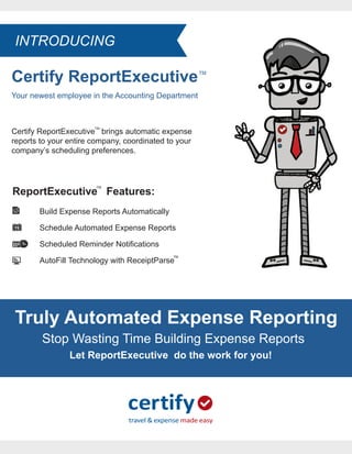Certify ReportExecutive
Your newest employee in the Accounting Department
TM
Certify ReportExecutive brings automatic expense
reports to your entire company, coordinated to your
company’s scheduling preferences.
TM
ReportExecutive Features:
Build Expense Reports Automatically
Schedule Automated Expense Reports
Scheduled Reminder Notifications
AutoFill Technology with ReceiptParse
TM
TM
Truly Automated Expense Reporting
Stop Wasting Time Building Expense Reports
Let ReportExecutive do the work for you!
INTRODUCING
 