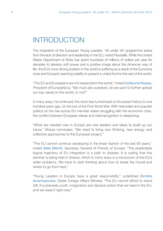 8

European Young Leaders: '40 under 40' – Athens Seminar | Summer 2013

Introduction
The inspiration of the European Young Leaders: ‘40 under 40’ programme arises
from the lack of direction and leadership in the EU, noted Houdaille. While the United
States Department of State has spent hundreds of millions of dollars per year for
decades to develop soft power and a positive image about the American way of
life, the EU’s once strong position in the world is suffering as a result of the Eurozone
crisis and Europe’s seeming inability to present a united front to the rest of the world.
“The EU and Europeans are not respected in the world,” noted Guillaume Klossa,
President of EuropaNova. “We must ask ourselves, do we want to further spread
our key values to the world, or not?”
In many ways, he continued, the clock has turned back on European history to one
hundred years ago, on the eve of the First World War. With nationalist and populist
politics on the rise across EU member states struggling with the economic crisis,
the conflict between European values and national egotism is deepening.
“What are needed now in Europe are new leaders and ideas to build up our
future,” Klossa concluded. “We need to bring new thinking, new energy, and
collective approaches to the European project.”
“The EU cannot continue developing in the linear fashion of the last 60 years,”
noted Giles Merritt, Secretary General of Friends of Europe. “The predictable
logical trajectory of EU integration is a path to disaster. It is suiting that this
seminar is being held in Greece, which in many ways is a microcosm of the EU’s
wider problems. We have to start thinking about how to break the mould and
where to go from here.”
“Young Leaders in Europe have a great responsibility,” underlined Dimitris
Avramopoulos, Greek Foreign Affairs Minister. “The EU cannot afford to stand
still. It is precisely youth, invigoration and decisive action that we need in the EU,
and we need it right now.”

 