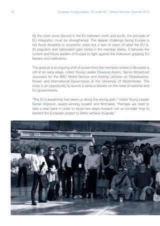 10

European Young Leaders: '40 under 40' – Athens Seminar | Summer 2013

As the crisis sows discord in the EU between north and south, the principle of
EU integration must be strengthened. The deeper challenge facing Europe is
not fiscal discipline or economic union but a lack of vision of what the EU is.
As populism and nationalism gain inertia in the member states, it behoves the
current and future leaders of Europe to fight against the indecision gripping EU
leaders and institutions.
The gradual and ongoing shift of power from the members states to Brussels is
still at an early stage, noted Young Leader Dawood Azami, Senior Broadcast
Journalist for the BBC World Service and Visiting Lecturer on Globalisation,
Power and International Governance at the University of Westminster. The
crisis is an opportunity to launch a serious debate on the roles of national and
EU governments.
“The EU’s leadership has taken us along the wrong path,” noted Young Leader
Goran Vojnović, award-winning novelist and filmmaker. “Perhaps we need to
take a step back in order to move two steps forward. Let us consider how to
reorient the European project to better achieve its goals.”

 