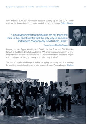 European Young Leaders: '40 under 40' – Athens Seminar | Summer 2013

With the next European Parliament elections coming up in May 2014, these
are important questions to consider, underlined Young Leader Balázs Denes,

“I am disappointed that politicians are not telling the
truth to their constituents: that the only way to compete
and survive economically is with more union.”
Young Leader Dimitris Tsigos
Lawyer, Human Rights Activist, and Director of the European Civil Liberties
Project at the Open Society Foundations. “We are missing a generation of proEU politicians,” he said. “Where are the EU politicians that can direct this project
and counteract the rising popularity of populist party politics?”
The rise of populism in Europe is indeed worrying, especially as it is spreading
beyond the troubled southern member states, stressed Young Leader Dimitris

11

 
