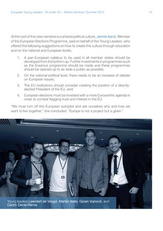 European Young Leaders: '40 under 40' – Athens Seminar | Summer 2013

At the root of this new narrative is a shared political culture, Jamila Aanzi, Member
of the European Elections Programme, said on behalf of the Young Leaders, who
offered the following suggestions on how to create this culture through education
and on the national and European levels:
1.	 A pan-European syllabus to be used in all member states should be
developed from the bottom up. Further investments in programmes such
as the Erasmus programme should be made and these programmes
should be opened up to as wide a public as possible;
2.	 On the national political level, there needs to be an increase of debate
on European issues;
3.	 The EU institutions should consider creating the position of a directlyelected President of the EU, and;
4.	 European elections must be invested with a more Eurocentric agenda in
order to combat flagging trust and interest in the EU.
“We must turn off this European autopilot and ask ourselves why and how we
want to live together,” she concluded. “Europe is not a project but a given.”

Young leaders Leendert de Voogd, Martijn Arets, Goran Vojnović, and
Cédric Denis-Rémis

13

 