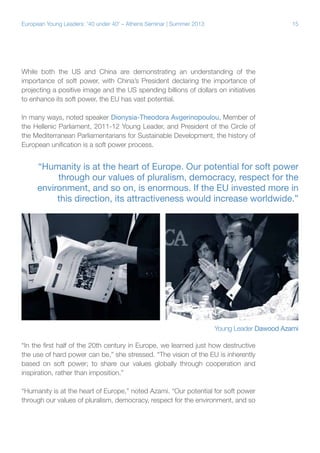 European Young Leaders: '40 under 40' – Athens Seminar | Summer 2013

15

While both the US and China are demonstrating an understanding of the
importance of soft power, with China’s President declaring the importance of
projecting a positive image and the US spending billions of dollars on initiatives
to enhance its soft power, the EU has vast potential.
In many ways, noted speaker Dionysia-Theodora Avgerinopoulou, Member of
the Hellenic Parliament, 2011-12 Young Leader, and President of the Circle of
the Mediterranean Parliamentarians for Sustainable Development, the history of
European unification is a soft power process.

“Humanity is at the heart of Europe. Our potential for soft power
through our values of pluralism, democracy, respect for the
environment, and so on, is enormous. If the EU invested more in
this direction, its attractiveness would increase worldwide.”

Young Leader Dawood Azami
“In the first half of the 20th century in Europe, we learned just how destructive
the use of hard power can be,” she stressed. “The vision of the EU is inherently
based on soft power; to share our values globally through cooperation and
inspiration, rather than imposition.”
“Humanity is at the heart of Europe,” noted Azami. “Our potential for soft power
through our values of pluralism, democracy, respect for the environment, and so

 