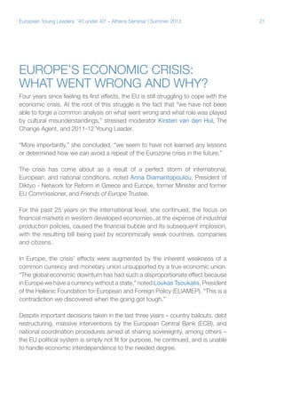 European Young Leaders: '40 under 40' – Athens Seminar | Summer 2013

Europe’s economic crisis:
What went wrong and why?
Four years since feeling its first effects, the EU is still struggling to cope with the
economic crisis. At the root of this struggle is the fact that “we have not been
able to forge a common analysis on what went wrong and what role was played
by cultural misunderstandings,” stressed moderator Kirsten van den Hul, The
Change Agent, and 2011-12 Young Leader.
“More importantly,” she concluded, “we seem to have not learned any lessons
or determined how we can avoid a repeat of the Eurozone crisis in the future.”
The crisis has come about as a result of a perfect storm of international,
European, and national conditions, noted Anna Diamantopoulou, President of
Diktyo - Network for Reform in Greece and Europe, former Minister and former
EU Commissioner, and Friends of Europe Trustee.
For the past 25 years on the international level, she continued, the focus on
financial markets in western developed economies, at the expense of industrial
production policies, caused the financial bubble and its subsequent implosion,
with the resulting bill being paid by economically weak countries, companies
and citizens.
In Europe, the crisis’ effects were augmented by the inherent weakness of a
common currency and monetary union unsupported by a true economic union.
“The global economic downturn has had such a disproportionate effect because
in Europe we have a currency without a state,” noted Loukas Tsoukalis, President
of the Hellenic Foundation for European and Foreign Policy (ELIAMEP). “This is a
contradiction we discovered when the going got tough.”
Despite important decisions taken in the last three years – country bailouts, debt
restructuring, massive interventions by the European Central Bank (ECB), and
national coordination procedures aimed at sharing sovereignty, among others –
the EU political system is simply not fit for purpose, he continued, and is unable
to handle economic interdependence to the needed degree.

21

 