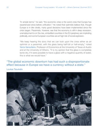 22

European Young Leaders: '40 under 40' – Athens Seminar | Summer 2013

“In simple terms,” he said, “the economic crisis is the worst crisis that Europe has
experienced since before unification.” He noted that optimists believe that, though
Europe is in dire straits, many good decisions have been implemented since the
crisis began. Pessimists, however, see that the economy is still in deep recession,
unemployment is on the rise, embattled countries in the EU periphery are imploding
politically, and some European countries are at high risk of social explosion.
“We keep hearing the story that we can look upon the crisis either as an
optimist or a pessimist, with the glass being half-full or half-empty,” noted
Yanis Varoufakis, Professor of Economics at the University of Texas at Austin
and at the University of Athens. “It is my opinion that the glass is completely
bone-dry. If it were possible to have a glass with a negative quantity of water,
this is what we would have.”

“The global economic downturn has had such a disproportionate
effect because in Europe we have a currency without a state.”
Loukas Tsoukalis

 