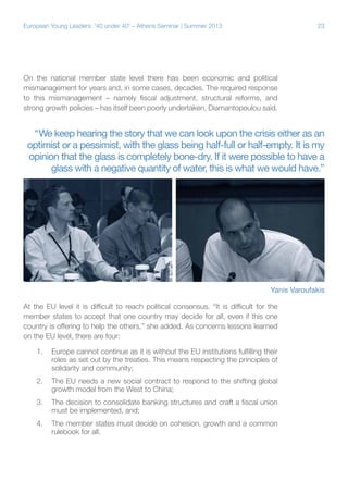 European Young Leaders: '40 under 40' – Athens Seminar | Summer 2013

23

On the national member state level there has been economic and political
mismanagement for years and, in some cases, decades. The required response
to this mismanagement – namely fiscal adjustment, structural reforms, and
strong growth policies – has itself been poorly undertaken, Diamantopoulou said.

“We keep hearing the story that we can look upon the crisis either as an
optimist or a pessimist, with the glass being half-full or half-empty. It is my
opinion that the glass is completely bone-dry. If it were possible to have a
glass with a negative quantity of water, this is what we would have.”

Yanis Varoufakis
At the EU level it is difficult to reach political consensus. “It is difficult for the
member states to accept that one country may decide for all, even if this one
country is offering to help the others,” she added. As concerns lessons learned
on the EU level, there are four:
1.	 Europe cannot continue as it is without the EU institutions fulfilling their
roles as set out by the treaties. This means respecting the principles of
solidarity and community;
2.	 The EU needs a new social contract to respond to the shifting global
growth model from the West to China;
3.	 The decision to consolidate banking structures and craft a fiscal union
must be implemented, and;
4.	 The member states must decide on cohesion, growth and a common
rulebook for all.

 