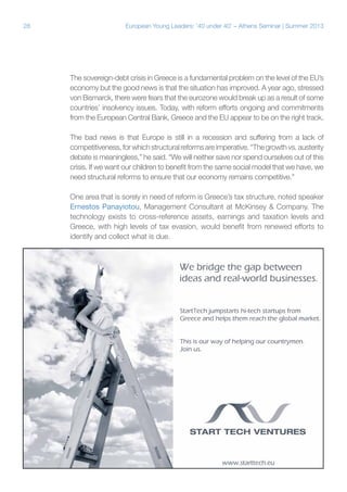 28

European Young Leaders: '40 under 40' – Athens Seminar | Summer 2013

The sovereign-debt crisis in Greece is a fundamental problem on the level of the EU’s
economy but the good news is that the situation has improved. A year ago, stressed
von Bismarck, there were fears that the eurozone would break up as a result of some
countries’ insolvency issues. Today, with reform efforts ongoing and commitments
from the European Central Bank, Greece and the EU appear to be on the right track.
The bad news is that Europe is still in a recession and suffering from a lack of
competitiveness, for which structural reforms are imperative. “The growth vs. austerity
debate is meaningless,” he said. “We will neither save nor spend ourselves out of this
crisis. If we want our children to benefit from the same social model that we have, we
need structural reforms to ensure that our economy remains competitive.”
One area that is sorely in need of reform is Greece’s tax structure, noted speaker
Ernestos Panayiotou, Management Consultant at McKinsey & Company. The
technology exists to cross-reference assets, earnings and taxation levels and
Greece, with high levels of tax evasion, would benefit from renewed efforts to
identify and collect what is due.

 