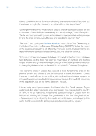 30

European Young Leaders: '40 under 40' – Athens Seminar | Summer 2013

have a consensus in the EU that maintaining the welfare state is important but
there is not enough of a discussion about what form this should take.”
“Looking beyond reforms, what we have failed to properly address in Greece are the
root causes of the volatility in our economy and society at large,” noted Panayiotou.
“So far, we have been cutting costs and making some progress but as the years go
by and the crisis remains, we will be less and less able to count on this.”
“The truth,” said participant Dimitrios Katsikas, Head of the Crisis Observatory at
the Hellenic Foundation for European & Foreign Policy (ELIAMEP), “is that the impact
of the crisis in every country is felt differently. In Greece, even if structural reforms are
implemented and competitiveness is introduced, the crisis will continue.”
“If there is one thing I am disappointed about in the way that the European institutions
have behaved, it is that there has been too much focus on numbers and meeting
targets and not enough on transferring knowledge to the Greek government in order
to change legislation and reform the institutions that draft it,” stressed Panayiotou.
The economic crisis in Greece has caused a more fundamental crisis in the
political system and created a lack of confidence in Greek institutions. “Unless
there are honest reforms in our political, electoral and constitutional systems to
increase transparency and independence in our leaders, there will still be a crisis
in the population. We are far from a solution,” he said.
It is not only recent governments that have failed the Greek people, Tsigos
underlined, but all governments since democracy was restored in the country
in 1974. “If we do not have a fundamental political change in Greece from the
bottom up, nothing will change. The good news is that the ‘triangle of failure’
– Greece’s economic oligarchy, the media and politicians – are collapsing. It is
up to the Greek people to get serious about politics and EU ideals.”

 
