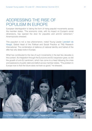 European Young Leaders: '40 under 40' – Athens Seminar | Summer 2013

Addressing the rise of
populism in Europe
European disintegration is taking the form of rising populist movements across
the member states. “The economic crisis, with its impact on Europe’s social
dimensions, has opened the door for populists and anti-EU extremism,”
Avramopoulos stressed.
This populism is not a new phenomenon, noted Young Leader Leendert de
Voogd, Global Head of the Political and Social Practice at TNS Research
International. The combination of defence of national identity and hatred of the
elite has very deep roots in Europe.
What has contributed to the rise of such movements in the last few decades is
the context. As integration through the Eurozone and EU expansion grew, so did
the growth of anti-EU sentiment, which has come to a head following the crisis
and explosions of public debt and deficit across member states. “The problem in
Europe now is that the future does not look so good,” he stressed.

Young leader Mary Fitzgerald and participant Danae Bezantakou

31

 