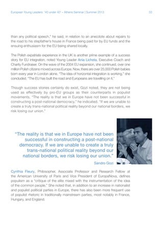 European Young Leaders: '40 under 40' – Athens Seminar | Summer 2013

than any political speech,” he said, in relation to an anecdote about repairs to
the road to his stepfather’s house in France being paid for by EU funds and the
ensuing enthusiasm for the EU being shared locally.
The Polish expatriate experience in the UK is another prime example of a success
story for EU integration, noted Young Leader Ania Lichota, Executive Coach and
Charity Fundraiser. On the wave of the 2004 EU expansion, she continued, over one
million Polish citizens moved across Europe. Now, there are over 25,000 Polish babies
born every year in London alone. “The idea of horizontal integration is working,” she
concluded. “The EU has built the road and Europeans are travelling on it.”
Though success stories certainly do exist, Gozi noted, they are not being
used as effectively by pro-EU groups as their counterparts in populist
movements. “The reality is that we in Europe have not been successful in
constructing a post-national democracy,” he indicated. “If we are unable to
create a truly trans-national political reality beyond our national borders, we
risk losing our union.”

“The reality is that we in Europe have not been
successful in constructing a post-national
democracy. If we are unable to create a truly
trans-national political reality beyond our
national borders, we risk losing our union.”
Sandro Gozi
Cynthia Fleury, Philosopher, Associate Professor and Research Fellow at
the American University of Paris and Vice President of EuropaNova, defines
populism as a “critique of the elite mixed with the instrumentation of the idea
of the common people.” She noted that, in addition to an increase in nationalist
and populist political parties in Europe, there has also been more frequent use
of populist rhetoric in traditionally mainstream parties, most notably in France,
Hungary, and England.

33

 