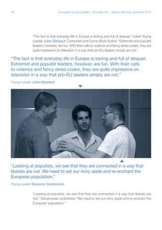 36

European Young Leaders: '40 under 40' – Athens Seminar | Summer 2013

“The fact is that everyday life in Europe is boring and full of despair,” noted Young
Leader Julien Berjeaut, Cartoonist and Comic Book Author. “Extremist and populist
leaders, however, are fun. With their calls to violence and fancy dress codes, they are
quite impressive on television in a way that pro-EU leaders simply are not.”

“The fact is that everyday life in Europe is boring and full of despair.
Extremist and populist leaders, however, are fun. With their calls
to violence and fancy dress codes, they are quite impressive on
television in a way that pro-EU leaders simply are not.”
Young Leader Julien Berjeaut

“Looking at populists, we see that they are connected in a way that
liberals are not. We need to set our irony aside and re-enchant the
European population.”
Young Leader Slawomir Sierakowski
“Looking at populists, we see that they are connected in a way that liberals are
not,” Sierakowski underlined. “We need to set our irony aside and re-enchant the
European population.”

 