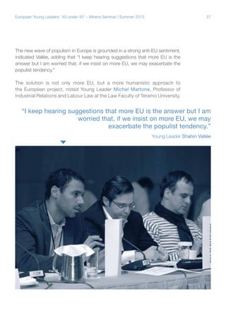 European Young Leaders: '40 under 40' – Athens Seminar | Summer 2013

37

The new wave of populism in Europe is grounded in a strong anti-EU sentiment,
indicated Vallée, adding that “I keep hearing suggestions that more EU is the
answer but I am worried that, if we insist on more EU, we may exacerbate the
populist tendency.”
The solution is not only more EU, but a more humanistic approach to
the European project, noted Young Leader Michel Martone, Professor of
Industrial Relations and Labour Law at the Law Faculty of Teramo University,

“I keep hearing suggestions that more EU is the answer but I am
worried that, if we insist on more EU, we may
exacerbate the populist tendency.”
Young Leader Shahin Vallée

 