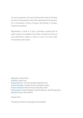 The views expressed in this report are the private views of individuals
and are not necessarily the views of the organisations they represent,
nor of EuropaNova, Friends of Europe, their Boards of Trustees,
members and partners.
Reproduction in whole or in part is permitted, provided that full
credit is given to EuropaNova and Friends of Europe and that any
such reproduction, whether in whole or in part, is not sold unless
incorporated in other works.

Rapporteur: David Koczij
Publisher: Geert Cami
Project Directors: Thomas Houdaille & Nathalie Furrer
Project Managers: Andreea Tarcan & Jacqueline Hogue
Project Assistants: Maxime David & Claire Muurmans
Photographers: Vasilis Garaganis, Katerina Nomikou, Akis Dimogerontas
Design & Layout: Heini Järvinen
October 2013
This report is printed on sustainably produced paper

 