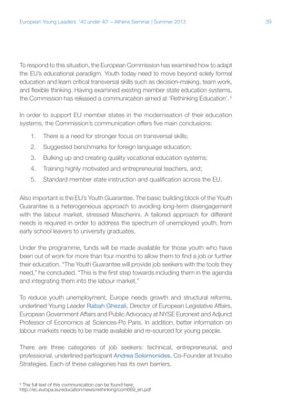 European Young Leaders: '40 under 40' – Athens Seminar | Summer 2013

To respond to this situation, the European Commission has examined how to adapt
the EU’s educational paradigm. Youth today need to move beyond solely formal
education and learn critical transversal skills such as decision-making, team work,
and flexible thinking. Having examined existing member state education systems,
the Commission has released a communication aimed at ‘Rethinking Education’. 5
In order to support EU member states in the modernisation of their education
systems, the Commission’s communication offers five main conclusions:
1.	 There is a need for stronger focus on transversal skills;
2.	 Suggested benchmarks for foreign language education;
3.	 Bulking up and creating quality vocational education systems;
4.	 Training highly motivated and entrepreneurial teachers, and;
5.	 Standard member state instruction and qualification across the EU.
Also important is the EU’s Youth Guarantee. The basic building block of the Youth
Guarantee is a heterogeneous approach to avoiding long-term disengagement
with the labour market, stressed Mascherini. A tailored approach for different
needs is required in order to address the spectrum of unemployed youth, from
early school leavers to university graduates.
Under the programme, funds will be made available for those youth who have
been out of work for more than four months to allow them to find a job or further
their education. “The Youth Guarantee will provide job seekers with the tools they
need,” he concluded. “This is the first step towards including them in the agenda
and integrating them into the labour market.”
To reduce youth unemployment, Europe needs growth and structural reforms,
underlined Young Leader Rabah Ghezali, Director of European Legislative Affairs,
European Government Affairs and Public Advocacy at NYSE Euronext and Adjunct
Professor of Economics at Sciences-Po Paris. In addition, better information on
labour markets needs to be made available and re-sourced for young people.
There are three categories of job seekers: technical, entrepreneurial, and
professional, underlined participant Andrea Solomonides, Co-Founder at Incubo
Strategies. Each of these categories has its own barriers.
The full text of this communication can be found here:
http://ec.europa.eu/education/news/rethinking/com669_en.pdf

5

39

 